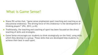 What is Game Sense? 
 Shane Pill writes that, “game sense emphasizes sport teaching and coaching as an 
educational endeavour. The driving force of this endeavour is the development of 
thinking players” (Pill, 2013, p.43) 
 Traditionally, the teaching and coaching of sport has been focused on the direct 
teaching of skills and strategies. 
 Game Sense encourages our students to think strategically on the field, using skills 
which they develop in a group. These skills that are developed help students to 
achieve their best in each sport. 
 