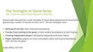 The Strengths of Game Sense 
Why I would use a Game Sense Approach to Teaching 
Richard Light discusses four major strengths to Game Sense approaches he found while 
questioning a number of coaches on their use it. The four strengths were: 
 Working off the ball: more teamwork and passing. 
 Transfer from training to the game: a more evident development of skill in game. 
 Creating independent players: developing independent decision-makers. 
 Player motivation: players are more enthusiastic about training and developing 
their skill for the game. 
(Light,2006,p.120-124) 
 