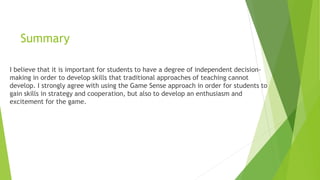 Summary 
I believe that it is important for students to have a degree of independent decision-making 
in order to develop skills that traditional approaches of teaching cannot 
develop. I strongly agree with using the Game Sense approach in order for students to 
gain skills in strategy and cooperation, but also to develop an enthusiasm and 
excitement for the game. 
 