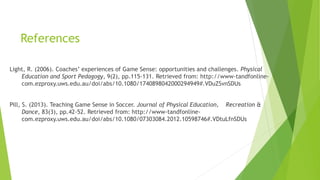 References 
Light, R. (2006). Coaches’ experiences of Game Sense: opportunities and challenges. Physical 
Education and Sport Pedagogy, 9(2), pp.115-131. Retrieved from: http://www-tandfonline-com. 
ezproxy.uws.edu.au/doi/abs/10.1080/1740898042000294949#.VDuZSvnSDUs 
Pill, S. (2013). Teaching Game Sense in Soccer. Journal of Physical Education, Recreation & 
Dance, 83(3), pp.42-52. Retrieved from: http://www-tandfonline-com. 
ezproxy.uws.edu.au/doi/abs/10.1080/07303084.2012.10598746#.VDtuLfnSDUs 
