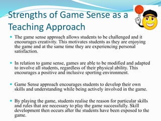 Strengths of Game Sense as a 
Teaching Approach 
 The game sense approach allows students to be challenged and it 
encourages creativity. This motivates students as they are enjoying 
the game and at the same time they are experiencing personal 
satisfaction. 
 In relation to game sense, games are able to be modified and adapted 
to involve all students, regardless of their physical ability. This 
encourages a positive and inclusive sporting environment. 
 Game Sense approach encourages students to develop their own 
skills and understanding while being actively involved in the game. 
 By playing the game, students realise the reason for particular skills 
and rules that are necessary to play the game successfully. Skill 
development then occurs after the students have been exposed to the 
game. 
 
