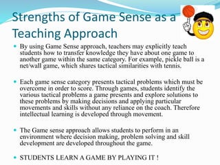 Strengths of Game Sense as a 
Teaching Approach 
 By using Game Sense approach, teachers may explicitly teach 
students how to transfer knowledge they have about one game to 
another game within the same category. For example, pickle ball is a 
net/wall game, which shares tactical similarities with tennis. 
 Each game sense category presents tactical problems which must be 
overcome in order to score. Through games, students identify the 
various tactical problems a game presents and explore solutions to 
these problems by making decisions and applying particular 
movements and skills without any reliance on the coach. Therefore 
intellectual learning is developed through movement. 
 The Game sense approach allows students to perform in an 
environment where decision making, problem solving and skill 
development are developed throughout the game. 
 STUDENTS LEARN A GAME BY PLAYING IT ! 
 