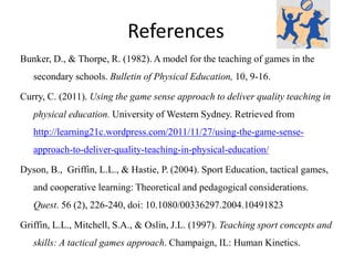 References 
Bunker, D., & Thorpe, R. (1982). A model for the teaching of games in the 
secondary schools. Bulletin of Physical Education, 10, 9-16. 
Curry, C. (2011). Using the game sense approach to deliver quality teaching in 
physical education. University of Western Sydney. Retrieved from 
http://learning21c.wordpress.com/2011/11/27/using-the-game-sense-approach- 
to-deliver-quality-teaching-in-physical-education/ 
Dyson, B., Griffin, L.L., & Hastie, P. (2004). Sport Education, tactical games, 
and cooperative learning: Theoretical and pedagogical considerations. 
Quest. 56 (2), 226-240, doi: 10.1080/00336297.2004.10491823 
Griffin, L.L., Mitchell, S.A., & Oslin, J.L. (1997). Teaching sport concepts and 
skills: A tactical games approach. Champaign, IL: Human Kinetics. 
