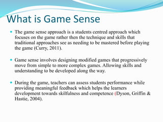 What is Game Sense 
 The game sense approach is a students centred approach which 
focuses on the game rather then the technique and skills that 
traditional approaches see as needing to be mastered before playing 
the game (Curry, 2011). 
 Game sense involves designing modified games that progressively 
move from simple to more complex games. Allowing skills and 
understanding to be developed along the way. 
 During the game, teachers can assess students performance while 
providing meaningful feedback which helps the learners 
development towards skilfulness and competence (Dyson, Griffin & 
Hastie, 2004). 
 