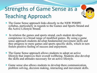 Strengths of Game Sense as a 
Teaching Approach 
 The Game Sense approach links directly to the NSW PDHPE 
syllabus, particularly in regards to the Games and Sports Strand and 
the Active Lifestyle Strand. 
 In relation the games and sports strand, each student develops 
competence in a broad range of modified games. By using a game 
sense approach students develop fundamental movement skills and 
they progress to more games and sports specific skills, which in turn 
fosters positive feeling of success and enjoyment. 
 The Game Sense approach allows students to adopt an active 
lifestyle that improves their overall wellbeing. Students also develop 
the skills and attitudes necessary for an active lifestyle. 
 Game sense also allows students to develop there communication, 
problem solving, decision making, interacting and movement skills. 
 
