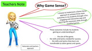 Teachers Note Why Game Sense? 
These outcomes include my students 
gaining an understanding of : 
- the aim of the game. 
- the skills and tactics needed for success. 
- the skills and tactics they learn are 
transferable to other games and sports. 
Rationale and teachers 
approach 
 