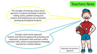 Teachers Note 
The strengths of teaching a Game Sense 
approach is students participate in decision 
making, tactics, problem solving and 
students skill development are consistently 
developing throughout the game. 
Through a Game Sense approach 
students also have the opportunity to develop self-expression, 
socialisation skills and their conflict 
resolution skills, whilst incorporating the knowledge 
essential for a healthy lifestyle. 
Rationale and teachers 
approach 
 