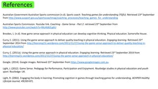References 
Australian Government Australian Sports commission (n.d). Sports coach: Teaching games for understanding (TGfU). Retrieved 23rd September 
from http://www.ausport.gov.au/sportscoachmag/coaching_processes/teaching_games_for_understanding 
Australian Sports Commission. Youtube link. Coaching - Game Sense - Part 2. retrieved 23rd September from 
http://www.youtube.com/watch?v=RKzAbB2Lg6U 
Brookes, L. (n.d). How game sense approach in physical education can develop cognitive thinking. Physical education. Somerville House. 
Curry, C. (2011). Using the game sense approach to deliver quality teaching in physical education. Engaging learning. Retrieved 23rd 
September 2014 from http://learning21c.wordpress.com/2011/11/27/using-the-game-sense-approach-to-deliver-quality-teaching-in-physical- 
education/ 
Curry, C. (2011a). Using the game sense approach in physical education. Engaging learning. Retrieved 23rd September 2014 from 
http://learning21c.wordpress.com/2011/11/27/using-the-game-sense-approach-in-physical-education/ 
Google. (2014). Google images. Retrieved 23rd September from https://www.googleimages.com.au. 
Light, J. (2012). Game Sense. Pedagogy for Performance, Participation and Enjoyment. Routledge studies in physical education and youth 
sport. Routledge: UK. 
Light, R. (2002). Engaging the body in learning: Promoting cognition in games through teaching games for understanding. ACHPER Healthy 
Lifestyle Journal, 49(269-87). 
 
