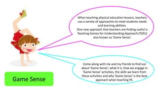 When teaching physical education lessons, teachers 
use a variety of approaches to meet students needs 
and learning abilities. 
One new approach that teachers are finding useful is 
Teaching Games for Understanding Approach (TGfU) 
also known as ‘Game Sense’. 
Game Sense 
Come along with me and my friends to find out 
about ‘Game Sense’; what it is, how we engage in 
‘Game Sense’ activities, the skills we learn from 
these activities and why ‘Game Sense’ is the best 
approach when teaching PE. 
 
