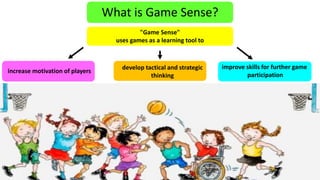 What is Game Sense? 
"Game Sense" 
uses games as a learning tool to 
increase motivation of players 
develop tactical and strategic 
thinking 
improve skills for further game 
participation 
 
