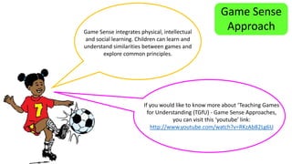 Game Sense 
Approach 
Game Sense integrates physical, intellectual 
and social learning. Children can learn and 
understand similarities between games and 
explore common principles. 
If you would like to know more about ‘Teaching Games 
for Understanding (TGfU) - Game Sense Approaches, 
you can visit this ‘youtube’ link: 
http://www.youtube.com/watch?v=RKzAbB2Lg6U 
 