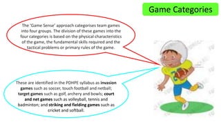 Game Categories 
The ‘Game Sense’ approach categorises team games 
into four groups. The division of these games into the 
four categories is based on the physical characteristics 
of the game, the fundamental skills required and the 
tactical problems or primary rules of the game. 
These are identified in the PDHPE syllabus as invasion 
games such as soccer, touch football and netball; 
target games such as golf, archery and bowls; court 
and net games such as volleyball, tennis and 
badminton; and striking and fielding games such as 
cricket and softball. 
 