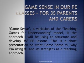 ‘Game Sense’, a variation of the ‘Teaching 
Games for Understanding’ model, is the 
approach I will be using to structure and 
develop 3S’ PE lessons. This is a short 
presentation on what Game Sense is, why 
I’m using it, and its strengths as a teaching 
approach. 
Amy Somerville 17683249 
 
