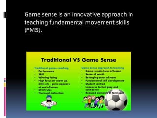 Game sense is an innovative approach in
teaching fundamental movement skills
(FMS).
 