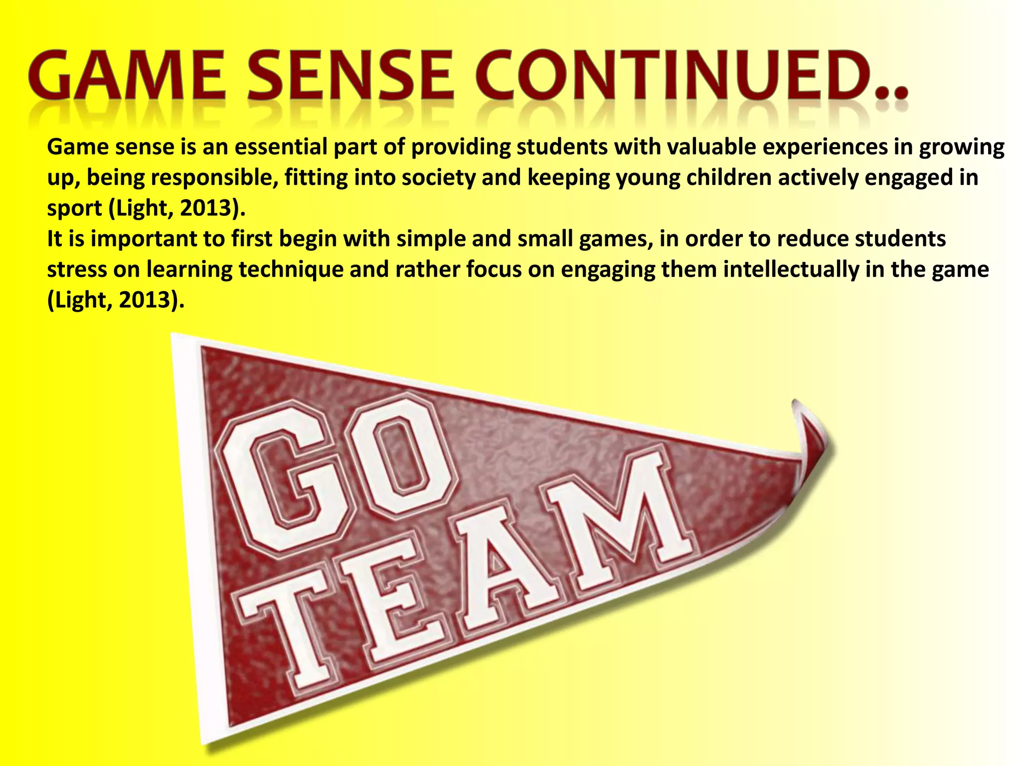Game sense is an essential part of providing students with valuable experiences in growing
up, being responsible, fitting into society and keeping young children actively engaged in
sport (Light, 2013).
It is important to first begin with simple and small games, in order to reduce students
stress on learning technique and rather focus on engaging them intellectually in the game
(Light, 2013).
 