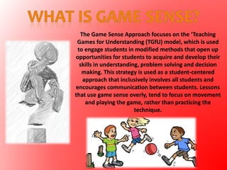 The Game Sense Approach focuses on the ‘Teaching
Games for Understanding (TGfU) model, which is used
to engage students in modified methods that open up
opportunities for students to acquire and develop their
skills in understanding, problem solving and decision
making. This strategy is used as a student-centered
approach that inclusively involves all students and
encourages communication between students. Lessons
that use game sense overly, tend to focus on movement
and playing the game, rather than practicing the
technique.
 