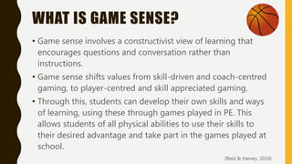 WHAT IS GAME SENSE?
• Game sense involves a constructivist view of learning that
encourages questions and conversation rather than
instructions.
• Game sense shifts values from skill-driven and coach-centred
gaming, to player-centred and skill appreciated gaming.
• Through this, students can develop their own skills and ways
of learning, using these through games played in PE. This
allows students of all physical abilities to use their skills to
their desired advantage and take part in the games played at
school.
(Reid & Harvey, 2014)
 