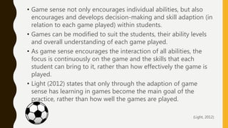 • Game sense not only encourages individual abilities, but also
encourages and develops decision-making and skill adaption (in
relation to each game played) within students.
• Games can be modified to suit the students, their ability levels
and overall understanding of each game played.
• As game sense encourages the interaction of all abilities, the
focus is continuously on the game and the skills that each
student can bring to it, rather than how effectively the game is
played.
• Light (2012) states that only through the adaption of game
sense has learning in games become the main goal of the
practice, rather than how well the games are played.
(Light, 2012)
 