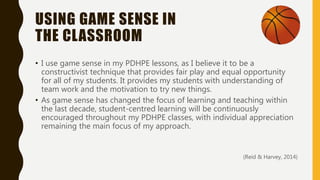 USING GAME SENSE IN
THE CLASSROOM
• I use game sense in my PDHPE lessons, as I believe it to be a
constructivist technique that provides fair play and equal opportunity
for all of my students. It provides my students with understanding of
team work and the motivation to try new things.
• As game sense has changed the focus of learning and teaching within
the last decade, student-centred learning will be continuously
encouraged throughout my PDHPE classes, with individual appreciation
remaining the main focus of my approach.
(Reid & Harvey, 2014)
 