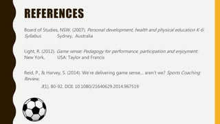 REFERENCES
Board of Studies, NSW. (2007). Personal development, health and physical education K-6:
Syllabus. Sydney, Australia
Light, R. (2012). Game sense: Pedagogy for performance, participation and enjoyment:
New York, USA: Taylor and Francis
Reid, P., & Harvey, S. (2014). We’re delivering game sense… aren’t we? Sports Coaching
Review,
3(1), 80-92. DOI: 10.1080/21640629.2014.967519
 