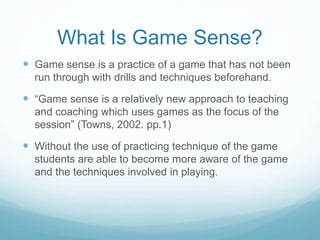 What Is Game Sense?
 Game sense is a practice of a game that has not been
run through with drills and techniques beforehand.
 “Game sense is a relatively new approach to teaching
and coaching which uses games as the focus of the
session” (Towns, 2002. pp.1)
 Without the use of practicing technique of the game
students are able to become more aware of the game
and the techniques involved in playing.
 