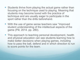  Students thrive from playing the actual game rather than
focusing on the technique used to playing. Meaning that
students may become bored with the practice of
technique and are usually eager to participate in the
sport rather than the drills beforehand.
 With the use of game sense teachers saw “Improved
student understanding of the intellectual aspects of the
game (Pill, 2014. pp. 280).
 This approach to teaching personal development, health
and physical education can see students learning how to
make better decisions when playing games, including
how to pass the ball, defend and in which direction to run
to score points for the team.
 