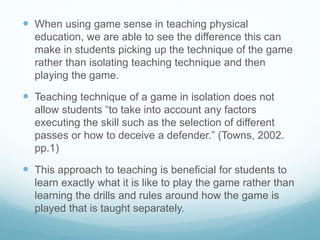  When using game sense in teaching physical
education, we are able to see the difference this can
make in students picking up the technique of the game
rather than isolating teaching technique and then
playing the game.
 Teaching technique of a game in isolation does not
allow students “to take into account any factors
executing the skill such as the selection of different
passes or how to deceive a defender.” (Towns, 2002.
pp.1)
 This approach to teaching is beneficial for students to
learn exactly what it is like to play the game rather than
learning the drills and rules around how the game is
played that is taught separately.
 