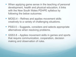 When applying game sense in the teaching of personal
development, health and physical education, it links
with the New South Wales PDHPE syllabus by
following the below outcomes:
 MOS3.4 – Refines and applies movement skills
creatively to a variety of challenging situations.
 PSS3.5 – Suggests, considers and selects appropriate
alternatives when resolving problems.
 GSS3.8 – Applies movement skills in games and sports
that require communication, cooperation, decision
making and observation of rules.
 