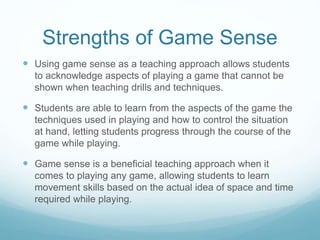Strengths of Game Sense
 Using game sense as a teaching approach allows students
to acknowledge aspects of playing a game that cannot be
shown when teaching drills and techniques.
 Students are able to learn from the aspects of the game the
techniques used in playing and how to control the situation
at hand, letting students progress through the course of the
game while playing.
 Game sense is a beneficial teaching approach when it
comes to playing any game, allowing students to learn
movement skills based on the actual idea of space and time
required while playing.
 