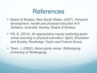 References
 Board of Studies, New South Wales. (2007). Personal
development, health and physical education K-6
Syllabus. Australia: Sydney. Board of Studies.
 Pill, S. (2014). An appreciative inquiry exploring game
sense teaching in physical education. Sport, Education
and Society. Routledge: Taylor and Francis Group.
 Town, J. (2002). About game sense. Wollongong:
University of Wollongong.
 