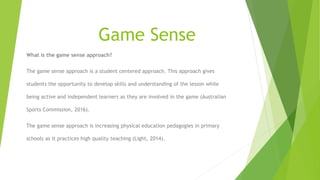 Game Sense
What is the game sense approach?
The game sense approach is a student centered approach. This approach gives
students the opportunity to develop skills and understanding of the lesson while
being active and independent learners as they are involved in the game (Australian
Sports Commission, 2016).
The game sense approach is increasing physical education pedagogies in primary
schools as it practices high quality teaching (Light, 2014).
 