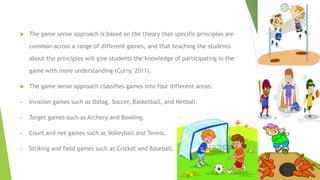  The game sense approach is based on the theory that specific principles are
common across a range of different games, and that teaching the students
about the principles will give students the knowledge of participating in the
game with more understanding (Curry, 2011).
 The game sense approach classifies games into four different areas:
• Invasion games such as Oztag, Soccer, Basketball, and Netball.
• Target games such as Archery and Bowling.
• Court and net games such as Volleyball and Tennis.
• Striking and field games such as Cricket and Baseball.
 
