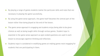  By playing a range of games students realise the particular skills and rules that are
necessary in playing the game successfully.
 By using the game sense approach, the game itself becomes the central part of the
lesson rather than being played at the end of the lesson.
 The game sense approach is engaging and students enjoy being able to be given
choices as well as being taught skills through various games. Student input is
essential in the game sense approach as open ended questions are used in each
lesson to encourage cognitive thinking and reflection.
 Students input is considered in modifying games an making games more engaging for
students that are participating in them.
 
