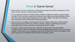 What is ‘Game Sense’
• Game sense is to be considered a relatively new approach which uses games as the
focus for the session or lesson (Towns, 2002).
• It is an approach which is predominately student centered as well as inquiry based
in order to not only learn sports; but improve their skills and understanding while at
the same time actively participating (Curry & Light, 2006). This type of learning is
also consistent with constructivist learning theories.
• Game sense encourages questioning instead of teacher instruction, which means
learning takes place within an authentic context, aiding in developing students
understanding, as well as decision making skills (Towns, 2002).
• The game sense approach also links with the development of fundamental
movement skills; such as throwing, catching, dodging (depending on the sport being
taught). These skills are an important part of the content for much of the games and
sport covered in the PDHPE syllabus (Board of Studies, 2007).
 
