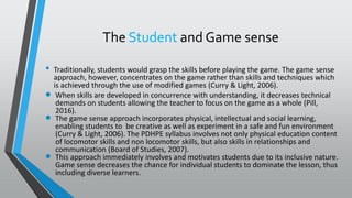 The Student and Game sense
• Traditionally, students would grasp the skills before playing the game. The game sense
approach, however, concentrates on the game rather than skills and techniques which
is achieved through the use of modified games (Curry & Light, 2006).
 When skills are developed in concurrence with understanding, it decreases technical
demands on students allowing the teacher to focus on the game as a whole (Pill,
2016).
 The game sense approach incorporates physical, intellectual and social learning,
enabling students to be creative as well as experiment in a safe and fun environment
(Curry & Light, 2006). The PDHPE syllabus involves not only physical education content
of locomotor skills and non locomotor skills, but also skills in relationships and
communication (Board of Studies, 2007).
 This approach immediately involves and motivates students due to its inclusive nature.
Game sense decreases the chance for individual students to dominate the lesson, thus
including diverse learners.
 