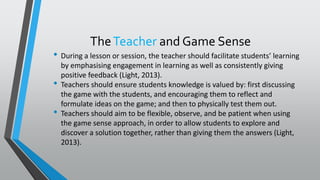 TheTeacher and Game Sense
• During a lesson or session, the teacher should facilitate students’ learning
by emphasising engagement in learning as well as consistently giving
positive feedback (Light, 2013).
• Teachers should ensure students knowledge is valued by: first discussing
the game with the students, and encouraging them to reflect and
formulate ideas on the game; and then to physically test them out.
• Teachers should aim to be flexible, observe, and be patient when using
the game sense approach, in order to allow students to explore and
discover a solution together, rather than giving them the answers (Light,
2013).
 