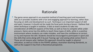 Rationale
• The game sense approach is an essential method of teaching sport and movement
skills as it provides students with a fun and engaging approach to learning, rather than
focusing on skills and development as such. Technique is an important aspect of skill
and sport, however it should not be made the focal point during a lesson. I believe that
when technique is taught in isolation, it fails to teach students to take into
consideration all different aspects of the field, as well as how to compete while under
pressure. Game sense has the ability to teach these types of skills, while in a positive
environment where students can make mistakes, and have the confidence to correct,
or try and improve the skill. Students should be encouraged to participate in sport and
the skills that come along with it by just ‘having a go’ and seeing what comes from it.
These are all reasons why I believe this approach should be taught in physical
education, as well as it links to the PDHPE syllabus, Australian teaching Standards, as
well as the support it has from a theoretical perspective.
 