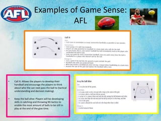 Examples of Game Sense:
AFL
• Call It: Allows the players to develop their
handball and encourage the players to think
about who the can next pass the ball to (tactical
understanding and decision making).
• Keep the ball alive: Players will be developing
skills in catching and throwing NS tactics to
enable the most amount of balls to be still in
play at the end of the give time.
 