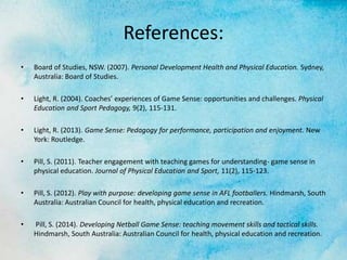 References:
• Board of Studies, NSW. (2007). Personal Development Health and Physical Education. Sydney,
Australia: Board of Studies.
• Light, R. (2004). Coaches’ experiences of Game Sense: opportunities and challenges. Physical
Education and Sport Pedagogy, 9(2), 115-131.
• Light, R. (2013). Game Sense: Pedagogy for performance, participation and enjoyment. New
York: Routledge.
• Pill, S. (2011). Teacher engagement with teaching games for understanding- game sense in
physical education. Journal of Physical Education and Sport, 11(2), 115-123.
• Pill, S. (2012). Play with purpose: developing game sense in AFL footballers. Hindmarsh, South
Australia: Australian Council for health, physical education and recreation.
• Pill, S. (2014). Developing Netball Game Sense: teaching movement skills and tactical skills.
Hindmarsh, South Australia: Australian Council for health, physical education and recreation.
 