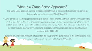 What is a Game Sense Approach?
 In a Game Sense approach learning is made possible through a discussion between players, as well as
between players and the teacher (Pill, 2016, p.283).
 Game Sense is a coaching approach developed by Rod Thorpe and the Australian Sports Commission (ASC)
which is based around the idea of questioning, engaging players in learning by encouraging them to think
and talk about both the purposeful and technical aspects of play. Rather than telling students what to do,
the coach sets the learning environment and guides players through problem solving by asking them
questions (Light, 2006, p.9).
 Therefore, a Game Sense Approach is focused on the player and the game instead of the technique and skills
of the player, making sport more enjoyable (Light, 2006, p.10).
 