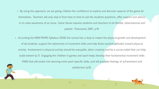  By using this approach, we are giving children the confidence to explore and discover aspects of the game for
themselves. Teachers will only step in from time to time to ask the students questions, offer support and advice,
or to raise awareness of an issue. Game Sense requires students and teachers to be flexible, observational and
patient. (Townsend, 2007, p.9)
 According the NSW PDHPE Syllabus (2016) the school has a duty to inspire the physical growth and development
of all students, support the attainment of movement skills and help foster positive attitudes toward physical
activity. Involvement in physical activity should be enjoyable, allow creativity and be a social outlet that can help
build esteem (p.7). Engaging the children in games and sport helps develop their fundamental movement skills
(FMS) that will evolve into learning more sport-specific skills, and will promote feelings of achievement and
satisfaction (p.8).
 