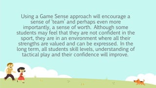 Using a Game Sense approach will encourage a
sense of ‘team’ and perhaps even more
importantly, a sense of worth. Although some
students may feel that they are not confident in the
sport, they are in an environment where all their
strengths are valued and can be expressed. In the
long term, all students skill levels, understanding of
tactical play and their confidence will improve.
 