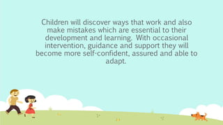 Children will discover ways that work and also
make mistakes which are essential to their
development and learning. With occasional
intervention, guidance and support they will
become more self-confident, assured and able to
adapt.
 