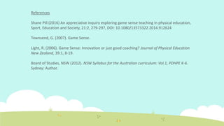 References
Shane Pill (2016) An appreciative inquiry exploring game sense teaching in physical education,
Sport, Education and Society, 21:2, 279-297, DOI: 10.1080/13573322.2014.912624
Townsend, G. (2007). Game Sense.
Light, R. (2006). Game Sense: Innovation or just good coaching? Journal of Physical Education
New Zealand, 39:1, 8-19.
Board of Studies, NSW (2012). NSW Syllabus for the Australian curriculum: Vol.1, PDHPE K-6.
Sydney: Author.
 