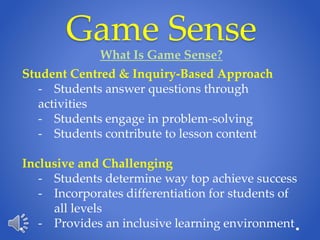 Game Sense
What Is Game Sense?
Student Centred & Inquiry-Based Approach
- Students answer questions through
activities
- Students engage in problem-solving
- Students contribute to lesson content
Inclusive and Challenging
- Students determine way top achieve success
- Incorporates differentiation for students of
all levels
- Provides an inclusive learning environment
 