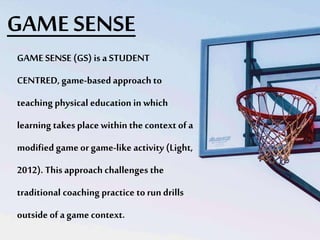 GAME SENSE
GAME SENSE (GS) is a STUDENT
CENTRED, game-based approach to
teaching physical education in which
learning takes place within the context of a
modified game or game-like activity (Light,
2012). This approach challenges the
traditional coaching practice to run drills
outside of a game context.
 