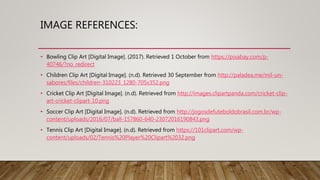 IMAGE REFERENCES:
• Bowling Clip Art [Digital Image]. (2017). Retrieved 1 October from https://pixabay.com/p-
40746/?no_redirect
• Children Clip Art [Digital Image]. (n.d). Retrieved 30 September from http://paladea.me/mil-un-
sabores/files/children-310223_1280-705x352.png
• Cricket Clip Art [Digital Image]. (n.d). Retrieved from http://images.clipartpanda.com/cricket-clip-
art-cricket-clipart-10.png
• Soccer Clip Art [Digital Image]. (n.d). Retrieved from http://jogosdefuteboldobrasil.com.br/wp-
content/uploads/2016/07/ball-157860-640-23072016190843.png
• Tennis Clip Art [Digital Image]. (n.d). Retrieved from https://101clipart.com/wp-
content/uploads/02/Tennis%20Player%20Clipart%2032.png
 
