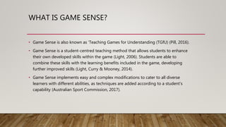 WHAT IS GAME SENSE?
• Game Sense is also known as ’Teaching Games for Understanding (TGfU) (Pill, 2016).
• Game Sense is a student-centred teaching method that allows students to enhance
their own developed skills within the game (Light, 2006). Students are able to
combine these skills with the learning benefits included in the game, developing
further improved skills (Light, Curry & Mooney, 2014).
• Game Sense implements easy and complex modifications to cater to all diverse
learners with different abilities, as techniques are added according to a student’s
capability (Australian Sport Commission, 2017).
 