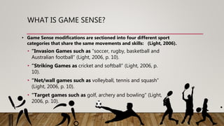 WHAT IS GAME SENSE?
• “Invasion Games such as “soccer, rugby, basketball and
Australian football” (Light, 2006, p. 10).
• “Striking Games as cricket and softball” (Light, 2006, p.
10).
• “Net/wall games such as volleyball, tennis and squash”
(Light, 2006, p. 10).
• “Target games such as golf, archery and bowling” (Light,
2006, p. 10).
• Game Sense modifications are sectioned into four different sport
categories that share the same movements and skills: (Light, 2006).
 