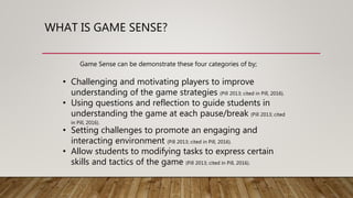 WHAT IS GAME SENSE?
• Challenging and motivating players to improve
understanding of the game strategies (Pill 2013; cited in Pill, 2016).
• Using questions and reflection to guide students in
understanding the game at each pause/break (Pill 2013; cited
in Pill, 2016).
• Setting challenges to promote an engaging and
interacting environment (Pill 2013; cited in Pill, 2016).
• Allow students to modifying tasks to express certain
skills and tactics of the game (Pill 2013; cited in Pill, 2016).
Game Sense can be demonstrate these four categories of by;
 
